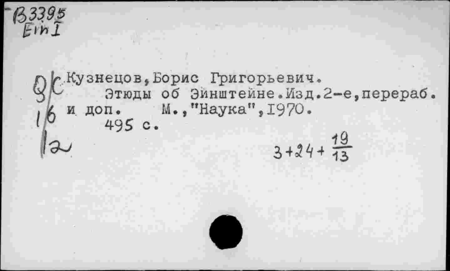 ﻿&3395
..Кузнецов,Борис Григорьевич.
Этюды об Эйнштейне.Изд.2-е,перераб и доп. М.,"Наука”,1970«
495 с
19 34^4